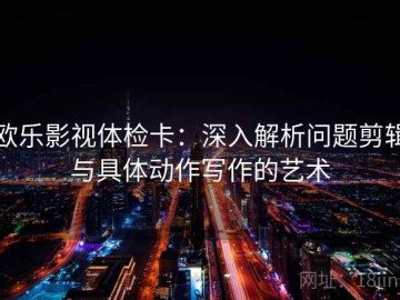 欧乐影视体检卡：深入解析问题剪辑与具体动作写作的艺术