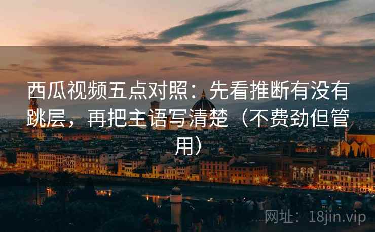 西瓜视频五点对照：先看推断有没有跳层，再把主语写清楚（不费劲但管用）