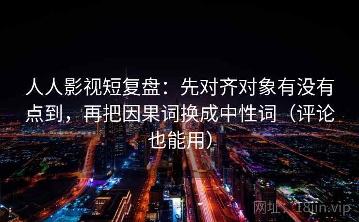 人人影视短复盘：先对齐对象有没有点到，再把因果词换成中性词（评论也能用）