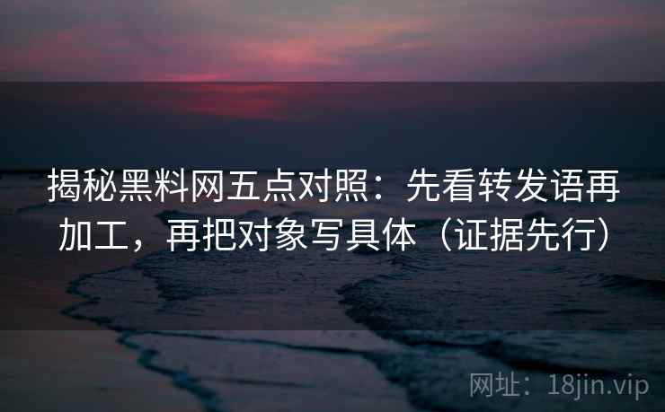 揭秘黑料网五点对照：先看转发语再加工，再把对象写具体（证据先行）