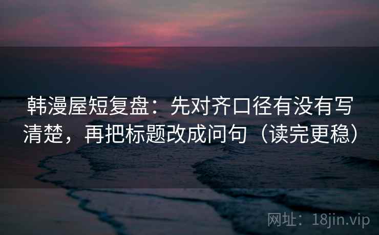 韩漫屋短复盘：先对齐口径有没有写清楚，再把标题改成问句（读完更稳）