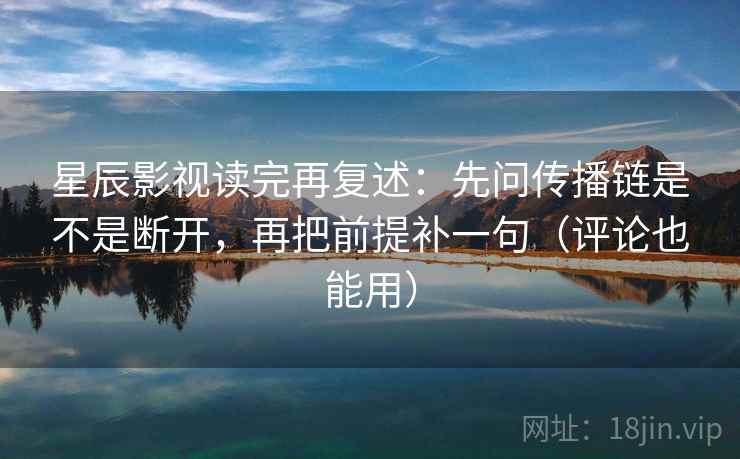 星辰影视读完再复述：先问传播链是不是断开，再把前提补一句（评论也能用）