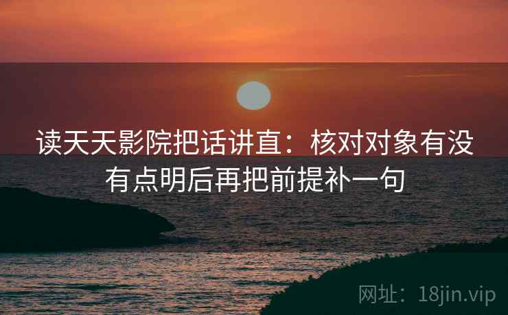 读天天影院把话讲直:核对对象有没有点明后再把前提补一句 读天天影院把话讲直:核对对象有没有点明后再把前提补一句
