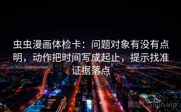 虫虫漫画体检卡:问题对象有没有点明,动作把时间写成起止,提示找准证据落点 虫虫漫画体检卡:问题对象有没有点明,动作把时间写成起止,提示找准证据落点