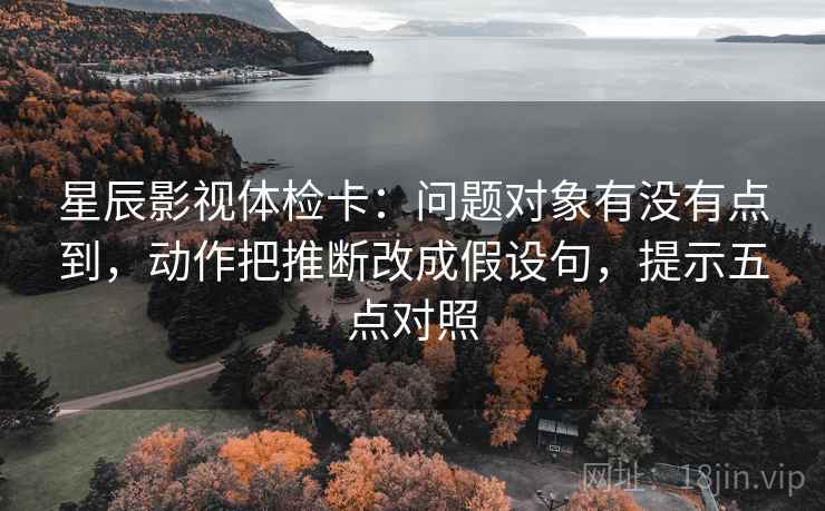 星辰影视体检卡:问题对象有没有点到,动作把推断改成假设句,提示五点对照 星辰影视体检卡:问题对象有没有点到,动作把推断改成假设句,提示五点对照
