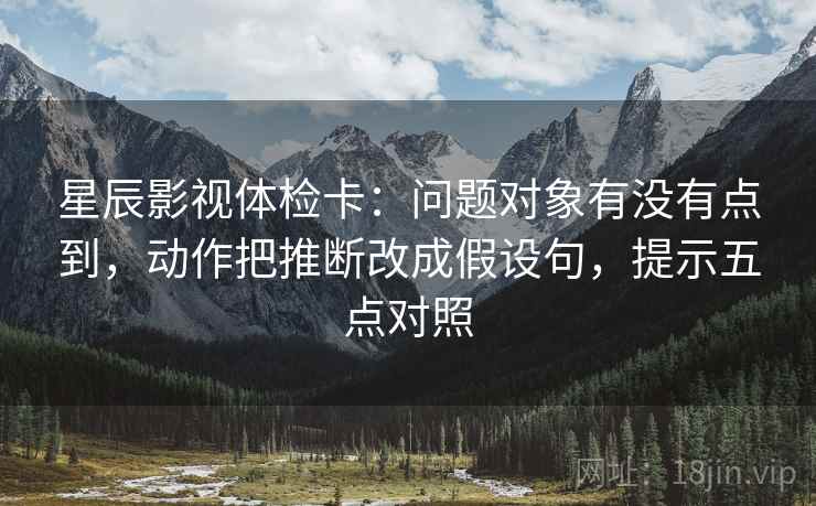 星辰影视体检卡:问题对象有没有点到,动作把推断改成假设句,提示五点对照 星辰影视体检卡:问题对象有没有点到,动作把推断改成假设句,提示五点对照