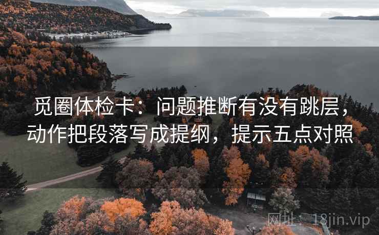 觅圈体检卡:问题推断有没有跳层,动作把段落写成提纲,提示五点对照 觅圈体检卡:问题推断有没有跳层,动作把段落写成提纲,提示五点对照