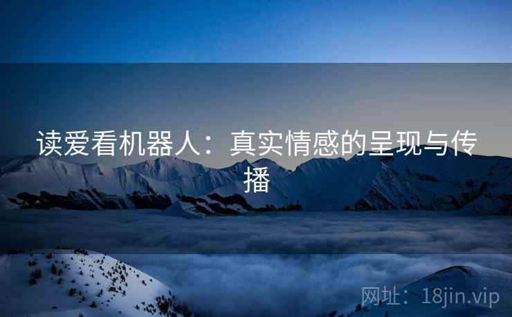 读爱看机器人:真实情感的呈现与传播 读爱看机器人:真实情感的呈现与传播