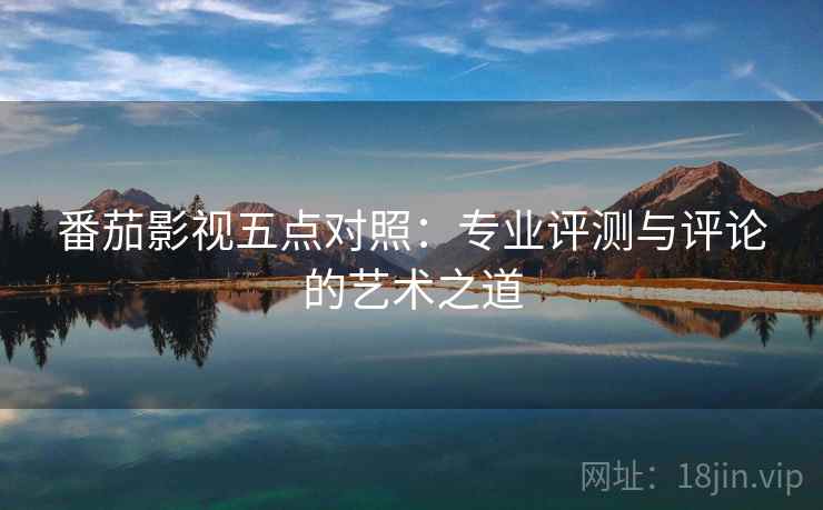 番茄影视五点对照:专业评测与评论的艺术之道 番茄影视五点对照:专业评测与评论的艺术之道