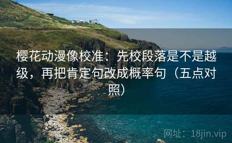 樱花动漫像校准:先校段落是不是越级,再把肯定句改成概率句(五点对照) 樱花动漫像校准:先校段落是不是越级,再把肯定句改成概率句(五点对照)