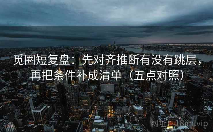 觅圈短复盘:先对齐推断有没有跳层,再把条件补成清单(五点对照) 觅圈短复盘:先对齐推断有没有跳层,再把条件补成清单(五点对照)