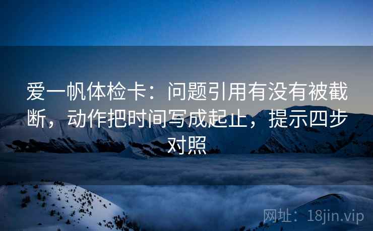 爱一帆体检卡:问题引用有没有被截断,动作把时间写成起止,提示四步对照 爱一帆体检卡:问题引用有没有被截断,动作把时间写成起止,提示四步对照