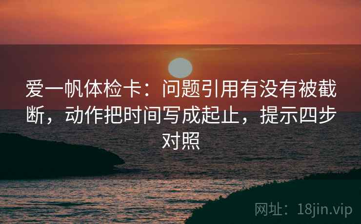 爱一帆体检卡:问题引用有没有被截断,动作把时间写成起止,提示四步对照 爱一帆体检卡:问题引用有没有被截断,动作把时间写成起止,提示四步对照