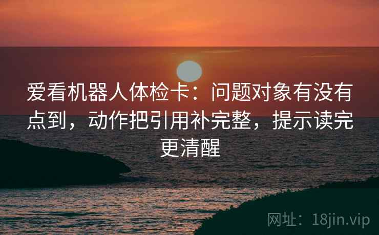 爱看机器人体检卡:问题对象有没有点到,动作把引用补完整,提示读完更清醒 爱看机器人体检卡:问题对象有没有点到,动作把引用补完整,提示读完更清醒
