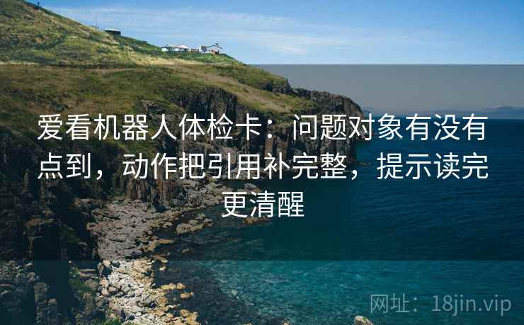 爱看机器人体检卡:问题对象有没有点到,动作把引用补完整,提示读完更清醒 爱看机器人体检卡:问题对象有没有点到,动作把引用补完整,提示读完更清醒