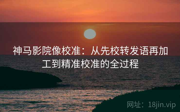 神马影院像校准:从先校转发语再加工到精准校准的全过程 神马影院像校准:从先校转发语再加工到精准校准的全过程