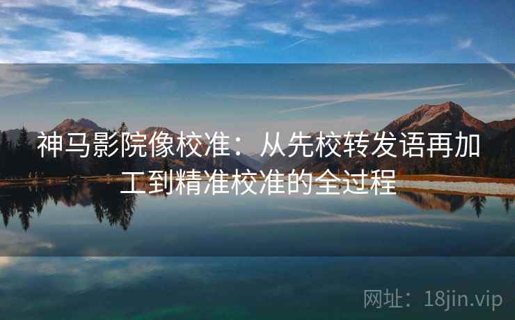 神马影院像校准:从先校转发语再加工到精准校准的全过程 神马影院像校准:从先校转发语再加工到精准校准的全过程