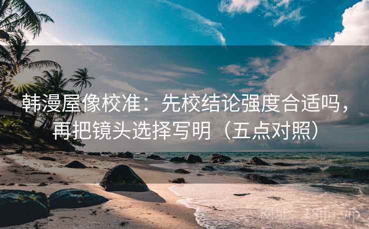 韩漫屋像校准:先校结论强度合适吗,再把镜头选择写明(五点对照) 韩漫屋像校准:先校结论强度合适吗,再把镜头选择写明(五点对照)