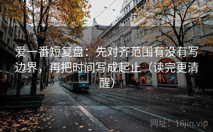 爱一番短复盘:先对齐范围有没有写边界,再把时间写成起止(读完更清醒) 爱一番短复盘:先对齐范围有没有写边界,再把时间写成起止(读完更清醒)
