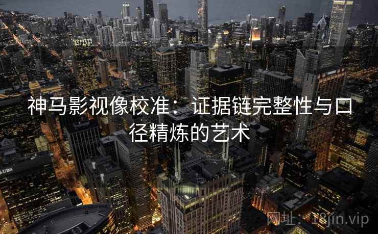 神马影视像校准:证据链完整性与口径精炼的艺术 神马影视像校准:证据链完整性与口径精炼的艺术